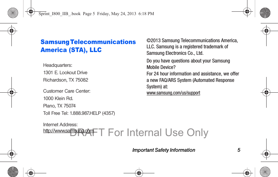 Important Safety Information 5Samsung Telecommunications America (STA), LLC©2013 Samsung Telecommunications America, LLC. Samsung is a registered trademark of Samsung Electronics Co., Ltd.Do you have questions about your Samsung Mobile Device? For 24 hour information and assistance, we offer a new FAQ/ARS System (Automated Response System) at: www.samsung.com/us/supportHeadquarters:1301 E. Lookout DriveRichardson, TX 75082Customer Care Center:1000 Klein Rd.Plano, TX 75074Toll Free Tel: 1.888.987.HELP (4357)Internet Address:  http://www.samsung.comSprint_I800_IIB_.book  Page 5  Friday, May 24, 2013  6:18 PMDRAFT For Internal Use Only