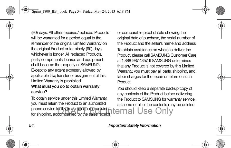 54 Important Safety Information(90) days. All other repaired/replaced Products will be warranted for a period equal to the remainder of the original Limited Warranty on the original Product or for ninety (90) days, whichever is longer. All replaced Products, parts, components, boards and equipment shall become the property of SAMSUNG. Except to any extent expressly allowed by applicable law, transfer or assignment of this Limited Warranty is prohibited.What must you do to obtain warranty service?To obtain service under this Limited Warranty, you must return the Product to an authorized phone service facility in an adequate container for shipping, accompanied by the sales receipt or comparable proof of sale showing the original date of purchase, the serial number of the Product and the seller’s name and address. To obtain assistance on where to deliver the Product, please call SAMSUNG Customer Care at 1-888-987-4357. If SAMSUNG determines that any Product is not covered by this Limited Warranty, you must pay all parts, shipping, and labor charges for the repair or return of such Product.You should keep a separate backup copy of any contents of the Product before delivering the Product to SAMSUNG for warranty service, as some or all of the contents may be deleted Sprint_I800_IIB_.book  Page 54  Friday, May 24, 2013  6:18 PMDRAFT For Internal Use Only