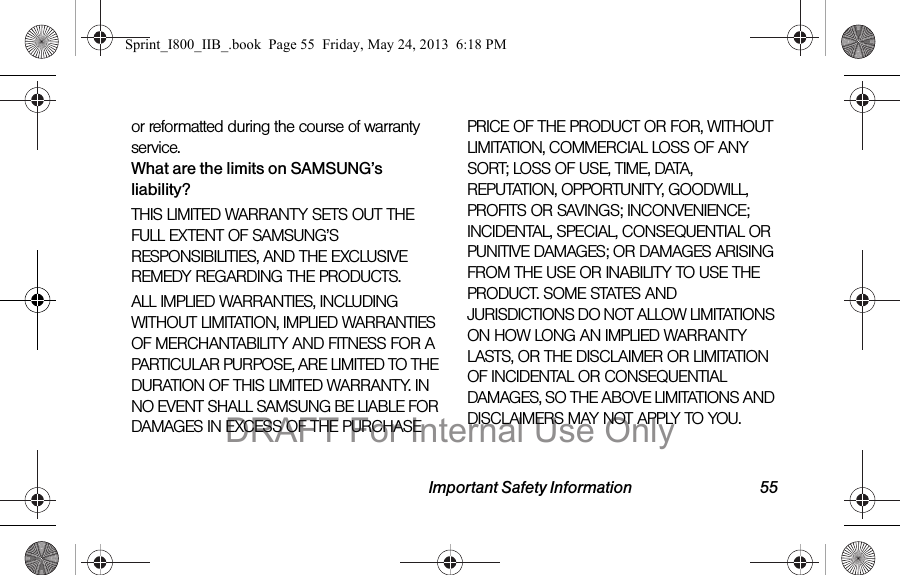 Important Safety Information 55or reformatted during the course of warranty service.What are the limits on SAMSUNG’s liability?THIS LIMITED WARRANTY SETS OUT THE FULL EXTENT OF SAMSUNG’S RESPONSIBILITIES, AND THE EXCLUSIVE REMEDY REGARDING THE PRODUCTS. ALL IMPLIED WARRANTIES, INCLUDING WITHOUT LIMITATION, IMPLIED WARRANTIES OF MERCHANTABILITY AND FITNESS FOR A PARTICULAR PURPOSE, ARE LIMITED TO THE DURATION OF THIS LIMITED WARRANTY. IN NO EVENT SHALL SAMSUNG BE LIABLE FOR DAMAGES IN EXCESS OF THE PURCHASE PRICE OF THE PRODUCT OR FOR, WITHOUT LIMITATION, COMMERCIAL LOSS OF ANY SORT; LOSS OF USE, TIME, DATA, REPUTATION, OPPORTUNITY, GOODWILL, PROFITS OR SAVINGS; INCONVENIENCE; INCIDENTAL, SPECIAL, CONSEQUENTIAL OR PUNITIVE DAMAGES; OR DAMAGES ARISING FROM THE USE OR INABILITY TO USE THE PRODUCT. SOME STATES AND JURISDICTIONS DO NOT ALLOW LIMITATIONS ON HOW LONG AN IMPLIED WARRANTY LASTS, OR THE DISCLAIMER OR LIMITATION OF INCIDENTAL OR CONSEQUENTIAL DAMAGES, SO THE ABOVE LIMITATIONS AND DISCLAIMERS MAY NOT APPLY TO YOU.Sprint_I800_IIB_.book  Page 55  Friday, May 24, 2013  6:18 PMDRAFT For Internal Use Only