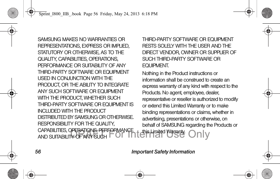 56 Important Safety InformationSAMSUNG MAKES NO WARRANTIES OR REPRESENTATIONS, EXPRESS OR IMPLIED, STATUTORY OR OTHERWISE, AS TO THE QUALITY, CAPABILITIES, OPERATIONS, PERFORMANCE OR SUITABILITY OF ANY THIRD-PARTY SOFTWARE OR EQUIPMENT USED IN CONJUNCTION WITH THE PRODUCT, OR THE ABILITY TO INTEGRATE ANY SUCH SOFTWARE OR EQUIPMENT WITH THE PRODUCT, WHETHER SUCH THIRD-PARTY SOFTWARE OR EQUIPMENT IS INCLUDED WITH THE PRODUCT DISTRIBUTED BY SAMSUNG OR OTHERWISE. RESPONSIBILITY FOR THE QUALITY, CAPABILITIES, OPERATIONS, PERFORMANCE AND SUITABILITY OF ANY SUCH THIRD-PARTY SOFTWARE OR EQUIPMENT RESTS SOLELY WITH THE USER AND THE DIRECT VENDOR, OWNER OR SUPPLIER OF SUCH THIRD-PARTY SOFTWARE OR EQUIPMENT.Nothing in the Product instructions or information shall be construed to create an express warranty of any kind with respect to the Products. No agent, employee, dealer, representative or reseller is authorized to modify or extend this Limited Warranty or to make binding representations or claims, whether in advertising, presentations or otherwise, on behalf of SAMSUNG regarding the Products or this Limited Warranty.Sprint_I800_IIB_.book  Page 56  Friday, May 24, 2013  6:18 PMDRAFT For Internal Use Only