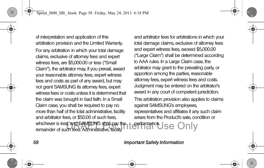 58 Important Safety Informationof interpretation and application of this arbitration provision and the Limited Warranty.For any arbitration in which your total damage claims, exclusive of attorney fees and expert witness fees, are $5,000.00 or less (“Small Claim”), the arbitrator may, if you prevail, award your reasonable attorney fees, expert witness fees and costs as part of any award, but may not grant SAMSUNG its attorney fees, expert witness fees or costs unless it is determined that the claim was brought in bad faith. In a Small Claim case, you shall be required to pay no more than half of the total administrative, facility and arbitrator fees, or $50.00 of such fees, whichever is less, and SAMSUNG shall pay the remainder of such fees. Administrative, facility and arbitrator fees for arbitrations in which your total damage claims, exclusive of attorney fees and expert witness fees, exceed $5,000.00 (“Large Claim”) shall be determined according to AAA rules. In a Large Claim case, the arbitrator may grant to the prevailing party, or apportion among the parties, reasonable attorney fees, expert witness fees and costs. Judgment may be entered on the arbitrator’s award in any court of competent jurisdiction.This arbitration provision also applies to claims against SAMSUNG’s employees, representatives and affiliates if any such claim arises from the Product’s sale, condition or performance.Sprint_I800_IIB_.book  Page 58  Friday, May 24, 2013  6:18 PMDRAFT For Internal Use Only