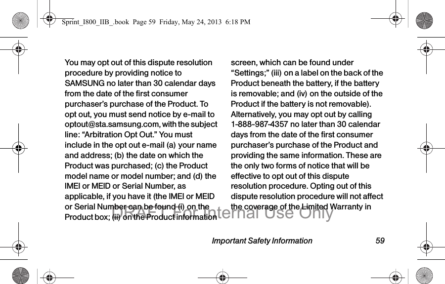 Important Safety Information 59You may opt out of this dispute resolution procedure by providing notice to SAMSUNG no later than 30 calendar days from the date of the first consumer purchaser’s purchase of the Product. To opt out, you must send notice by e-mail to optout@sta.samsung.com, with the subject line: “Arbitration Opt Out.” You must include in the opt out e-mail (a) your name and address; (b) the date on which the Product was purchased; (c) the Product model name or model number; and (d) the IMEI or MEID or Serial Number, as applicable, if you have it (the IMEI or MEID or Serial Number can be found (i) on the Product box; (ii) on the Product information screen, which can be found under “Settings;” (iii) on a label on the back of the Product beneath the battery, if the battery is removable; and (iv) on the outside of the Product if the battery is not removable). Alternatively, you may opt out by calling 1-888-987-4357 no later than 30 calendar days from the date of the first consumer purchaser’s purchase of the Product and providing the same information. These are the only two forms of notice that will be effective to opt out of this dispute resolution procedure. Opting out of this dispute resolution procedure will not affect the coverage of the Limited Warranty in Sprint_I800_IIB_.book  Page 59  Friday, May 24, 2013  6:18 PMDRAFT For Internal Use Only