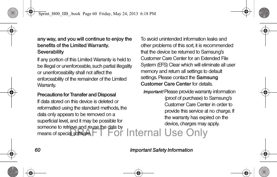 60 Important Safety Informationany way, and you will continue to enjoy the benefits of the Limited Warranty.SeverabilityIf any portion of this Limited Warranty is held to be illegal or unenforceable, such partial illegality or unenforceability shall not affect the enforceability of the remainder of the Limited Warranty.Precautions for Transfer and DisposalIf data stored on this device is deleted or reformatted using the standard methods, the data only appears to be removed on a superficial level, and it may be possible for someone to retrieve and reuse the data by means of special software.To avoid unintended information leaks and other problems of this sort, it is recommended that the device be returned to Samsung’s Customer Care Center for an Extended File System (EFS) Clear which will eliminate all user memory and return all settings to default settings. Please contact the Samsung Customer Care Center for details.Important! Please provide warranty information (proof of purchase) to Samsung’s Customer Care Center in order to provide this service at no charge. If the warranty has expired on the device, charges may apply.Sprint_I800_IIB_.book  Page 60  Friday, May 24, 2013  6:18 PMDRAFT For Internal Use Only