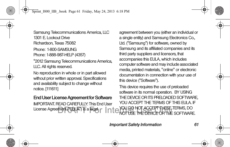 Important Safety Information 61Samsung Telecommunications America, LLC 1301 E. Lookout Drive Richardson, Texas 75082Phone: 1-800-SAMSUNG Phone: 1-888-987-HELP (4357)©2012 Samsung Telecommunications America, LLC. All rights reserved.No reproduction in whole or in part allowed without prior written approval. Specifications and availability subject to change without notice. [111611]End User License Agreement for SoftwareIMPORTANT. READ CAREFULLY: This End User License Agreement (&quot;EULA&quot;) is a legal agreement between you (either an individual or a single entity) and Samsung Electronics Co., Ltd. (&quot;Samsung&quot;) for software, owned by Samsung and its affiliated companies and its third party suppliers and licensors, that accompanies this EULA, which includes computer software and may include associated media, printed materials, &quot;online&quot; or electronic documentation in connection with your use of this device (&quot;Software&quot;). This device requires the use of preloaded software in its normal operation.  BY USING THE DEVICE OR ITS PRELOADED SOFTWARE, YOU ACCEPT THE TERMS OF THIS EULA. IF YOU DO NOT ACCEPT THESE TERMS, DO NOT USE THE DEVICE OR THE SOFTWARE. Sprint_I800_IIB_.book  Page 61  Friday, May 24, 2013  6:18 PMDRAFT For Internal Use Only