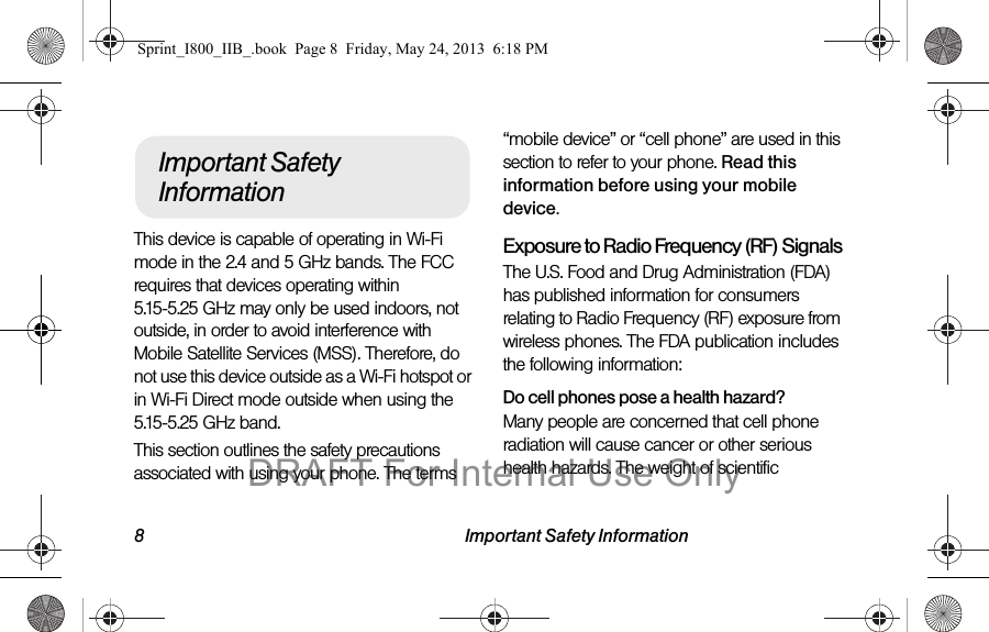 8 Important Safety InformationThis device is capable of operating in Wi-Fi mode in the 2.4 and 5 GHz bands. The FCC requires that devices operating within 5.15-5.25 GHz may only be used indoors, not outside, in order to avoid interference with Mobile Satellite Services (MSS). Therefore, do not use this device outside as a Wi-Fi hotspot or in Wi-Fi Direct mode outside when using the 5.15-5.25 GHz band.This section outlines the safety precautions associated with using your phone. The terms “mobile device” or “cell phone” are used in this section to refer to your phone. Read this information before using your mobile device.Exposure to Radio Frequency (RF) SignalsThe U.S. Food and Drug Administration (FDA) has published information for consumers relating to Radio Frequency (RF) exposure from wireless phones. The FDA publication includes the following information:Do cell phones pose a health hazard?Many people are concerned that cell phone radiation will cause cancer or other serious health hazards. The weight of scientific Important Safety InformationSprint_I800_IIB_.book  Page 8  Friday, May 24, 2013  6:18 PMDRAFT For Internal Use Only