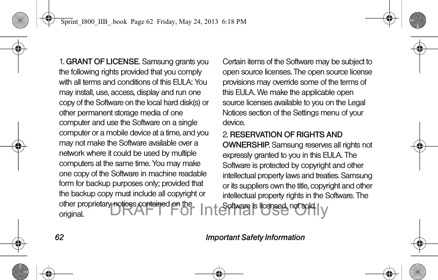 62 Important Safety Information1. GRANT OF LICENSE. Samsung grants you the following rights provided that you comply with all terms and conditions of this EULA: You may install, use, access, display and run one copy of the Software on the local hard disk(s) or other permanent storage media of one computer and use the Software on a single computer or a mobile device at a time, and you may not make the Software available over a network where it could be used by multiple computers at the same time. You may make one copy of the Software in machine readable form for backup purposes only; provided that the backup copy must include all copyright or other proprietary notices contained on the original.Certain items of the Software may be subject to open source licenses. The open source license provisions may override some of the terms of this EULA. We make the applicable open source licenses available to you on the Legal Notices section of the Settings menu of your device.2. RESERVATION OF RIGHTS AND OWNERSHIP. Samsung reserves all rights not expressly granted to you in this EULA. The Software is protected by copyright and other intellectual property laws and treaties. Samsung or its suppliers own the title, copyright and other intellectual property rights in the Software. The Software is licensed, not sold.Sprint_I800_IIB_.book  Page 62  Friday, May 24, 2013  6:18 PMDRAFT For Internal Use Only