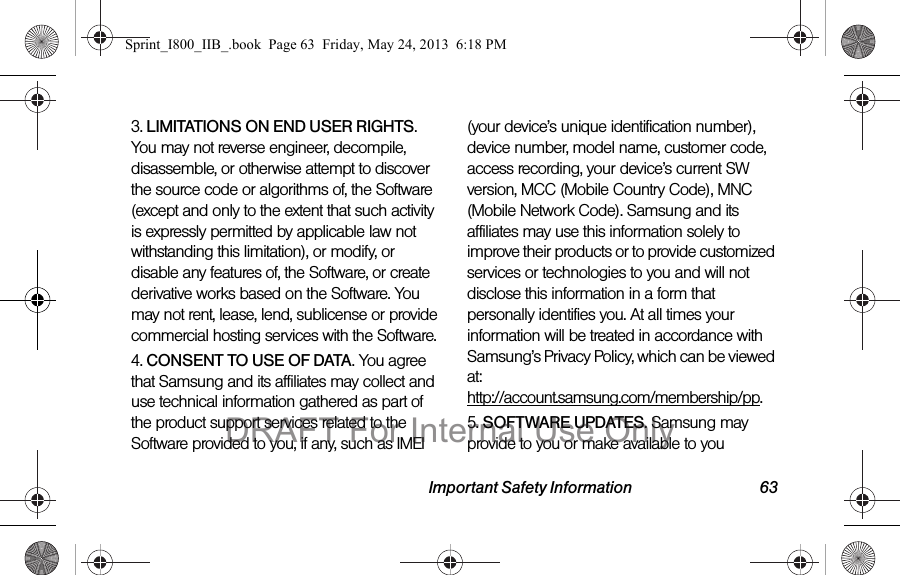 Important Safety Information 633. LIMITATIONS ON END USER RIGHTS. You may not reverse engineer, decompile, disassemble, or otherwise attempt to discover the source code or algorithms of, the Software (except and only to the extent that such activity is expressly permitted by applicable law not withstanding this limitation), or modify, or disable any features of, the Software, or create derivative works based on the Software. You may not rent, lease, lend, sublicense or provide commercial hosting services with the Software.4. CONSENT TO USE OF DATA. You agree that Samsung and its affiliates may collect and use technical information gathered as part of the product support services related to the Software provided to you, if any, such as IMEI (your device’s unique identification number), device number, model name, customer code, access recording, your device’s current SW version, MCC (Mobile Country Code), MNC (Mobile Network Code). Samsung and its affiliates may use this information solely to improve their products or to provide customized services or technologies to you and will not disclose this information in a form that personally identifies you. At all times your information will be treated in accordance with Samsung’s Privacy Policy, which can be viewed at:  http://account.samsung.com/membership/pp.5. SOFTWARE UPDATES. Samsung may provide to you or make available to you Sprint_I800_IIB_.book  Page 63  Friday, May 24, 2013  6:18 PMDRAFT For Internal Use Only