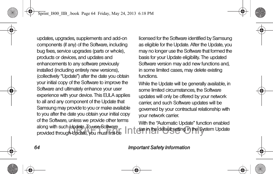 64 Important Safety Informationupdates, upgrades, supplements and add-on components (if any) of the Software, including bug fixes, service upgrades (parts or whole), products or devices, and updates and enhancements to any software previously installed (including entirely new versions), (collectively “Update”) after the date you obtain your initial copy of the Software to improve the Software and ultimately enhance your user experience with your device. This EULA applies to all and any component of the Update that Samsung may provide to you or make available to you after the date you obtain your initial copy of the Software, unless we provide other terms along with such Update. To use Software provided through Update, you must first be licensed for the Software identified by Samsung as eligible for the Update. After the Update, you may no longer use the Software that formed the basis for your Update eligibility. The updated Software version may add new functions and, in some limited cases, may delete existing functions.While the Update will be generally available, in some limited circumstances, the Software updates will only be offered by your network carrier, and such Software updates will be governed by your contractual relationship with your network carrier.With the “Automatic Update” function enabled (as in the default setting in the System Update Sprint_I800_IIB_.book  Page 64  Friday, May 24, 2013  6:18 PMDRAFT For Internal Use Only