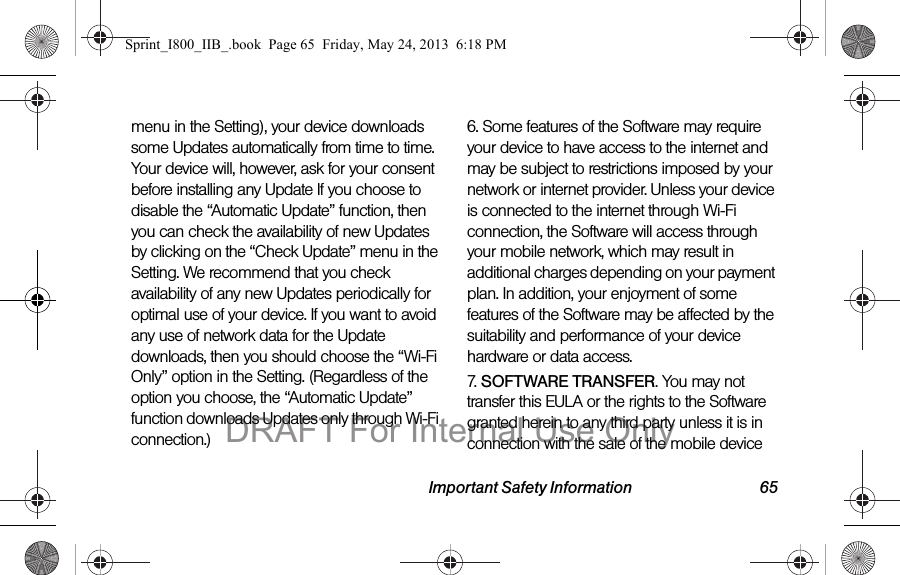 Important Safety Information 65menu in the Setting), your device downloads some Updates automatically from time to time. Your device will, however, ask for your consent before installing any Update If you choose to disable the “Automatic Update” function, then you can check the availability of new Updates by clicking on the “Check Update” menu in the Setting. We recommend that you check availability of any new Updates periodically for optimal use of your device. If you want to avoid any use of network data for the Update downloads, then you should choose the “Wi-Fi Only” option in the Setting. (Regardless of the option you choose, the “Automatic Update” function downloads Updates only through Wi-Fi connection.)6. Some features of the Software may require your device to have access to the internet and may be subject to restrictions imposed by your network or internet provider. Unless your device is connected to the internet through Wi-Fi connection, the Software will access through your mobile network, which may result in additional charges depending on your payment plan. In addition, your enjoyment of some features of the Software may be affected by the suitability and performance of your device hardware or data access.7. SOFTWARE TRANSFER. You may not transfer this EULA or the rights to the Software granted herein to any third party unless it is in connection with the sale of the mobile device Sprint_I800_IIB_.book  Page 65  Friday, May 24, 2013  6:18 PMDRAFT For Internal Use Only