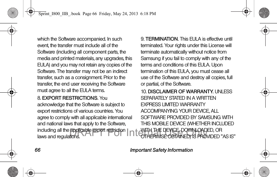 66 Important Safety Informationwhich the Software accompanied. In such event, the transfer must include all of the Software (including all component parts, the media and printed materials, any upgrades, this EULA) and you may not retain any copies of the Software. The transfer may not be an indirect transfer, such as a consignment. Prior to the transfer, the end user receiving the Software must agree to all the EULA terms.8. EXPORT RESTRICTIONS. You acknowledge that the Software is subject to export restrictions of various countries. You agree to comply with all applicable international and national laws that apply to the Software, including all the applicable export restriction laws and regulations.9. TERMINATION. This EULA is effective until terminated. Your rights under this License will terminate automatically without notice from Samsung if you fail to comply with any of the terms and conditions of this EULA. Upon termination of this EULA, you must cease all use of the Software and destroy all copies, full or partial, of the Software.10. DISCLAIMER OF WARRANTY. UNLESS SEPARATELY STATED IN A WRITTEN EXPRESS LIMITED WARRANTY ACCOMPANYING YOUR DEVICE, ALL SOFTWARE PROVIDED BY SAMSUNG WITH THIS MOBILE DEVICE (WHETHER INCLUDED WITH THE DEVICE, DOWNLOADED, OR OTHERWISE OBTAINED) IS PROVIDED &quot;AS IS&quot; Sprint_I800_IIB_.book  Page 66  Friday, May 24, 2013  6:18 PMDRAFT For Internal Use Only