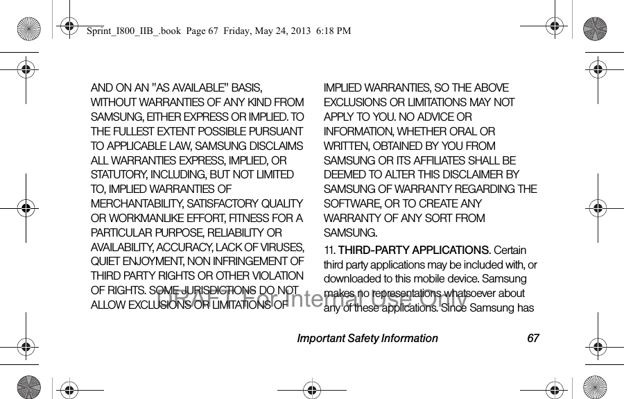 Important Safety Information 67AND ON AN &quot;AS AVAILABLE&quot; BASIS, WITHOUT WARRANTIES OF ANY KIND FROM SAMSUNG, EITHER EXPRESS OR IMPLIED. TO THE FULLEST EXTENT POSSIBLE PURSUANT TO APPLICABLE LAW, SAMSUNG DISCLAIMS ALL WARRANTIES EXPRESS, IMPLIED, OR STATUTORY, INCLUDING, BUT NOT LIMITED TO, IMPLIED WARRANTIES OF MERCHANTABILITY, SATISFACTORY QUALITY OR WORKMANLIKE EFFORT, FITNESS FOR A PARTICULAR PURPOSE, RELIABILITY OR AVAILABILITY, ACCURACY, LACK OF VIRUSES, QUIET ENJOYMENT, NON INFRINGEMENT OF THIRD PARTY RIGHTS OR OTHER VIOLATION OF RIGHTS. SOME JURISDICTIONS DO NOT ALLOW EXCLUSIONS OR LIMITATIONS OF IMPLIED WARRANTIES, SO THE ABOVE EXCLUSIONS OR LIMITATIONS MAY NOT APPLY TO YOU. NO ADVICE OR INFORMATION, WHETHER ORAL OR WRITTEN, OBTAINED BY YOU FROM SAMSUNG OR ITS AFFILIATES SHALL BE DEEMED TO ALTER THIS DISCLAIMER BY SAMSUNG OF WARRANTY REGARDING THE SOFTWARE, OR TO CREATE ANY WARRANTY OF ANY SORT FROM SAMSUNG. 11.   THIRD-PARTY APPLICATIONS. Certain third party applications may be included with, or downloaded to this mobile device. Samsung makes no representations whatsoever about any of these applications. Since Samsung has Sprint_I800_IIB_.book  Page 67  Friday, May 24, 2013  6:18 PMDRAFT For Internal Use Only