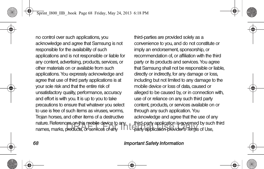 68 Important Safety Informationno control over such applications, you acknowledge and agree that Samsung is not responsible for the availability of such applications and is not responsible or liable for any content, advertising, products, services, or other materials on or available from such applications. You expressly acknowledge and agree that use of third party applications is at your sole risk and that the entire risk of unsatisfactory quality, performance, accuracy and effort is with you. It is up to you to take precautions to ensure that whatever you select to use is free of such items as viruses, worms, Trojan horses, and other items of a destructive nature. References on this mobile device to any names, marks, products, or services of any third-parties are provided solely as a convenience to you, and do not constitute or imply an endorsement, sponsorship, or recommendation of, or affiliation with the third party or its products and services. You agree that Samsung shall not be responsible or liable, directly or indirectly, for any damage or loss, including but not limited to any damage to the mobile device or loss of data, caused or alleged to be caused by, or in connection with, use of or reliance on any such third party content, products, or services available on or through any such application. You acknowledge and agree that the use of any third-party application is governed by such third party application provider&apos;s Terms of Use, Sprint_I800_IIB_.book  Page 68  Friday, May 24, 2013  6:18 PMDRAFT For Internal Use Only
