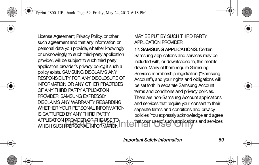 Important Safety Information 69License Agreement, Privacy Policy, or other such agreement and that any information or personal data you provide, whether knowingly or unknowingly, to such third-party application provider, will be subject to such third party application provider&apos;s privacy policy, if such a policy exists. SAMSUNG DISCLAIMS ANY RESPONSIBILITY FOR ANY DISCLOSURE OF INFORMATION OR ANY OTHER PRACTICES OF ANY THIRD PARTY APPLICATION PROVIDER. SAMSUNG EXPRESSLY DISCLAIMS ANY WARRANTY REGARDING WHETHER YOUR PERSONAL INFORMATION IS CAPTURED BY ANY THIRD PARTY APPLICATION PROVIDER OR THE USE TO WHICH SUCH PERSONAL INFORMATION MAY BE PUT BY SUCH THIRD PARTY APPLICATION PROVIDER.12. SAMSUNG APPLICATIONS. Certain Samsung applications and services may be included with, or downloaded to, this mobile device. Many of them require Samsung Services membership registration (“Samsung Account”), and your rights and obligations will be set forth in separate Samsung Account terms and conditions and privacy policies. There are non-Samsung Account applications and services that require your consent to their separate terms and conditions and privacy policies. You expressly acknowledge and agree that your use of such applications and services Sprint_I800_IIB_.book  Page 69  Friday, May 24, 2013  6:18 PMDRAFT For Internal Use Only