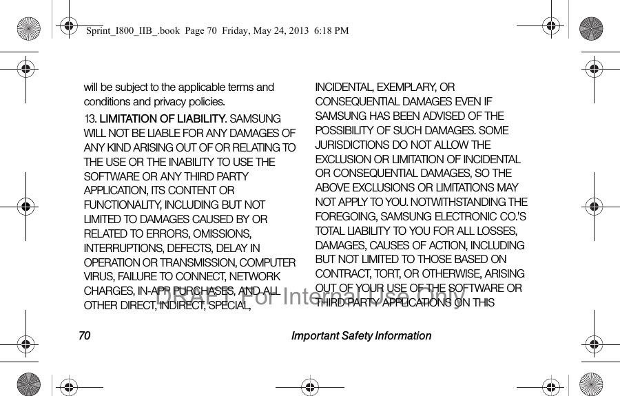 70 Important Safety Informationwill be subject to the applicable terms and conditions and privacy policies.13. LIMITATION OF LIABILITY. SAMSUNG WILL NOT BE LIABLE FOR ANY DAMAGES OF ANY KIND ARISING OUT OF OR RELATING TO THE USE OR THE INABILITY TO USE THE SOFTWARE OR ANY THIRD PARTY APPLICATION, ITS CONTENT OR FUNCTIONALITY, INCLUDING BUT NOT LIMITED TO DAMAGES CAUSED BY OR RELATED TO ERRORS, OMISSIONS, INTERRUPTIONS, DEFECTS, DELAY IN OPERATION OR TRANSMISSION, COMPUTER VIRUS, FAILURE TO CONNECT, NETWORK CHARGES, IN-APP PURCHASES, AND ALL OTHER DIRECT, INDIRECT, SPECIAL, INCIDENTAL, EXEMPLARY, OR CONSEQUENTIAL DAMAGES EVEN IF SAMSUNG HAS BEEN ADVISED OF THE POSSIBILITY OF SUCH DAMAGES. SOME JURISDICTIONS DO NOT ALLOW THE EXCLUSION OR LIMITATION OF INCIDENTAL OR CONSEQUENTIAL DAMAGES, SO THE ABOVE EXCLUSIONS OR LIMITATIONS MAY NOT APPLY TO YOU. NOTWITHSTANDING THE FOREGOING, SAMSUNG ELECTRONIC CO.&apos;S TOTAL LIABILITY TO YOU FOR ALL LOSSES, DAMAGES, CAUSES OF ACTION, INCLUDING BUT NOT LIMITED TO THOSE BASED ON CONTRACT, TORT, OR OTHERWISE, ARISING OUT OF YOUR USE OF THE SOFTWARE OR THIRD PARTY APPLICATIONS ON THIS Sprint_I800_IIB_.book  Page 70  Friday, May 24, 2013  6:18 PMDRAFT For Internal Use Only