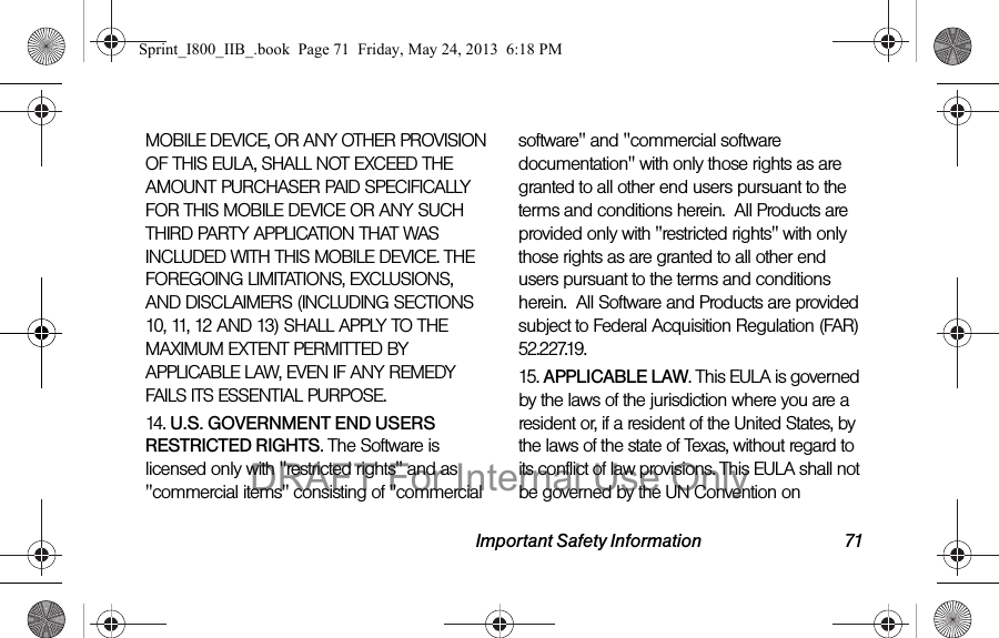 Important Safety Information 71MOBILE DEVICE, OR ANY OTHER PROVISION OF THIS EULA, SHALL NOT EXCEED THE AMOUNT PURCHASER PAID SPECIFICALLY FOR THIS MOBILE DEVICE OR ANY SUCH THIRD PARTY APPLICATION THAT WAS INCLUDED WITH THIS MOBILE DEVICE. THE FOREGOING LIMITATIONS, EXCLUSIONS, AND DISCLAIMERS (INCLUDING SECTIONS 10, 11, 12 AND 13) SHALL APPLY TO THE MAXIMUM EXTENT PERMITTED BY APPLICABLE LAW, EVEN IF ANY REMEDY FAILS ITS ESSENTIAL PURPOSE.14. U.S. GOVERNMENT END USERS RESTRICTED RIGHTS. The Software is licensed only with &quot;restricted rights&quot; and as &quot;commercial items&quot; consisting of &quot;commercial software&quot; and &quot;commercial software documentation&quot; with only those rights as are granted to all other end users pursuant to the terms and conditions herein.  All Products are provided only with &quot;restricted rights&quot; with only those rights as are granted to all other end users pursuant to the terms and conditions herein.  All Software and Products are provided subject to Federal Acquisition Regulation (FAR) 52.227.19.  15. APPLICABLE LAW. This EULA is governed by the laws of the jurisdiction where you are a resident or, if a resident of the United States, by the laws of the state of Texas, without regard to its conflict of law provisions. This EULA shall not be governed by the UN Convention on Sprint_I800_IIB_.book  Page 71  Friday, May 24, 2013  6:18 PMDRAFT For Internal Use Only