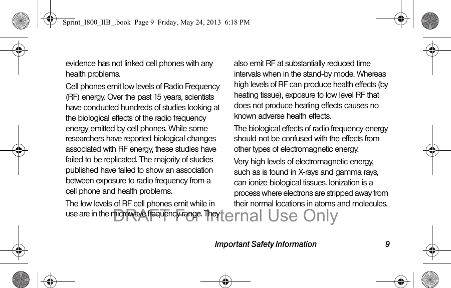 Important Safety Information 9evidence has not linked cell phones with any health problems.Cell phones emit low levels of Radio Frequency (RF) energy. Over the past 15 years, scientists have conducted hundreds of studies looking at the biological effects of the radio frequency energy emitted by cell phones. While some researchers have reported biological changes associated with RF energy, these studies have failed to be replicated. The majority of studies published have failed to show an association between exposure to radio frequency from a cell phone and health problems.The low levels of RF cell phones emit while in use are in the microwave frequency range. They also emit RF at substantially reduced time intervals when in the stand-by mode. Whereas high levels of RF can produce health effects (by heating tissue), exposure to low level RF that does not produce heating effects causes no known adverse health effects.The biological effects of radio frequency energy should not be confused with the effects from other types of electromagnetic energy.Very high levels of electromagnetic energy, such as is found in X-rays and gamma rays, can ionize biological tissues. Ionization is a process where electrons are stripped away from their normal locations in atoms and molecules. Sprint_I800_IIB_.book  Page 9  Friday, May 24, 2013  6:18 PMDRAFT For Internal Use Only