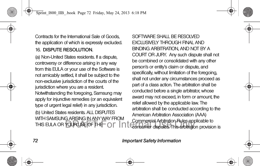72 Important Safety InformationContracts for the International Sale of Goods, the application of which is expressly excluded. 16.  DISPUTE RESOLUTION.  (a) Non-United States residents. If a dispute, controversy or difference arising in any way from this EULA or your use of the Software is not amicably settled, it shall be subject to the non-exclusive jurisdiction of the courts of the jurisdiction where you are a resident. Notwithstanding the foregoing, Samsung may apply for injunctive remedies (or an equivalent type of urgent legal relief) in any jurisdiction.(b) United States residents. ALL DISPUTES WITH SAMSUNG ARISING IN ANY WAY FROM THIS EULA OR YOUR USE OF THE SOFTWARE SHALL BE RESOLVED EXCLUSIVELY THROUGH FINAL AND BINDING ARBITRATION, AND NOT BY A COURT OR JURY.  Any such dispute shall not be combined or consolidated with any other person’s or entity’s claim or dispute, and specifically, without limitation of the foregoing, shall not under any circumstances proceed as part of a class action. The arbitration shall be conducted before a single arbitrator, whose award may not exceed, in form or amount, the relief allowed by the applicable law. The arbitration shall be conducted according to the American Arbitration Association (AAA) Commercial Arbitration Rules applicable to consumer disputes. This arbitration provision is Sprint_I800_IIB_.book  Page 72  Friday, May 24, 2013  6:18 PMDRAFT For Internal Use Only