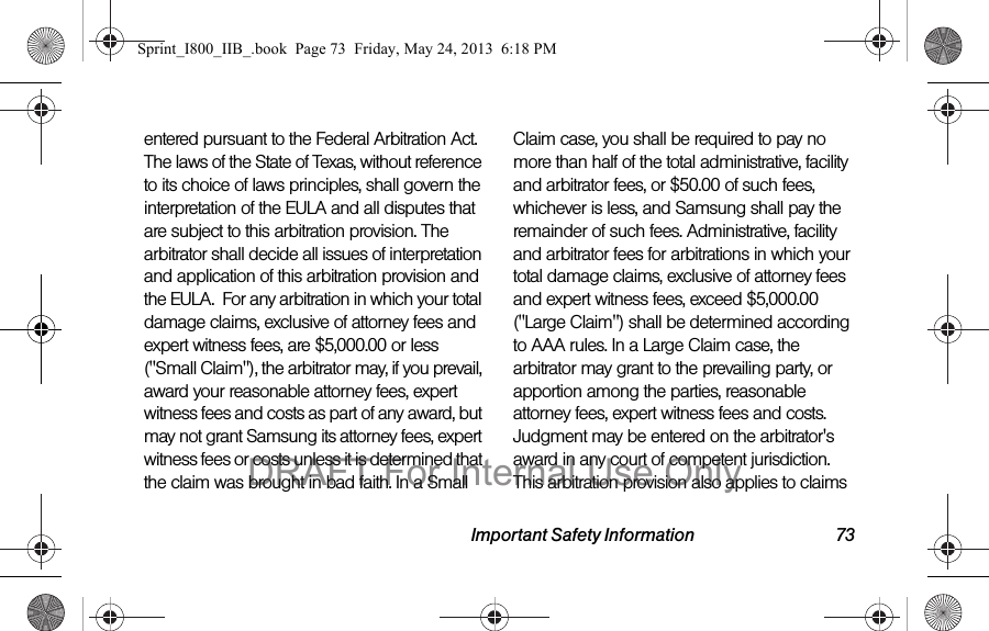 Important Safety Information 73entered pursuant to the Federal Arbitration Act. The laws of the State of Texas, without reference to its choice of laws principles, shall govern the interpretation of the EULA and all disputes that are subject to this arbitration provision. The arbitrator shall decide all issues of interpretation and application of this arbitration provision and the EULA.  For any arbitration in which your total damage claims, exclusive of attorney fees and expert witness fees, are $5,000.00 or less (&quot;Small Claim&quot;), the arbitrator may, if you prevail, award your reasonable attorney fees, expert witness fees and costs as part of any award, but may not grant Samsung its attorney fees, expert witness fees or costs unless it is determined that the claim was brought in bad faith. In a Small Claim case, you shall be required to pay no more than half of the total administrative, facility and arbitrator fees, or $50.00 of such fees, whichever is less, and Samsung shall pay the remainder of such fees. Administrative, facility and arbitrator fees for arbitrations in which your total damage claims, exclusive of attorney fees and expert witness fees, exceed $5,000.00 (&quot;Large Claim&quot;) shall be determined according to AAA rules. In a Large Claim case, the arbitrator may grant to the prevailing party, or apportion among the parties, reasonable attorney fees, expert witness fees and costs. Judgment may be entered on the arbitrator&apos;s award in any court of competent jurisdiction. This arbitration provision also applies to claims Sprint_I800_IIB_.book  Page 73  Friday, May 24, 2013  6:18 PMDRAFT For Internal Use Only