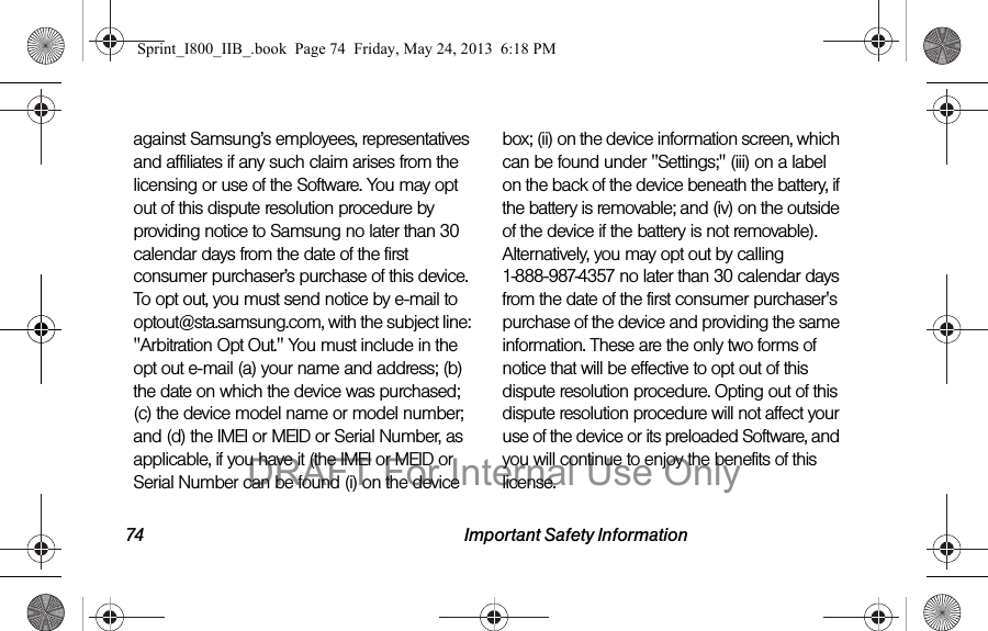 74 Important Safety Informationagainst Samsung’s employees, representatives and affiliates if any such claim arises from the licensing or use of the Software. You may opt out of this dispute resolution procedure by providing notice to Samsung no later than 30 calendar days from the date of the first consumer purchaser’s purchase of this device. To opt out, you must send notice by e-mail to optout@sta.samsung.com, with the subject line: &quot;Arbitration Opt Out.&quot; You must include in the opt out e-mail (a) your name and address; (b) the date on which the device was purchased; (c) the device model name or model number; and (d) the IMEI or MEID or Serial Number, as applicable, if you have it (the IMEI or MEID or Serial Number can be found (i) on the device box; (ii) on the device information screen, which can be found under &quot;Settings;&quot; (iii) on a label on the back of the device beneath the battery, if the battery is removable; and (iv) on the outside of the device if the battery is not removable). Alternatively, you may opt out by calling 1-888-987-4357 no later than 30 calendar days from the date of the first consumer purchaser&apos;s purchase of the device and providing the same information. These are the only two forms of notice that will be effective to opt out of this dispute resolution procedure. Opting out of this dispute resolution procedure will not affect your use of the device or its preloaded Software, and you will continue to enjoy the benefits of this license.Sprint_I800_IIB_.book  Page 74  Friday, May 24, 2013  6:18 PMDRAFT For Internal Use Only