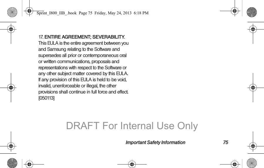 Important Safety Information 7517. ENTIRE AGREEMENT; SEVERABILITY. This EULA is the entire agreement between you and Samsung relating to the Software and supersedes all prior or contemporaneous oral or written communications, proposals and representations with respect to the Software or any other subject matter covered by this EULA. If any provision of this EULA is held to be void, invalid, unenforceable or illegal, the other provisions shall continue in full force and effect. [050113]Sprint_I800_IIB_.book  Page 75  Friday, May 24, 2013  6:18 PMDRAFT For Internal Use Only