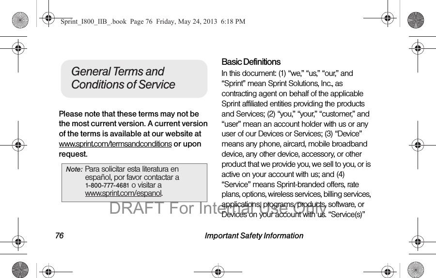 76 Important Safety InformationPlease note that these terms may not be the most current version. A current version of the terms is available at our website at www.sprint.com/termsandconditions or upon request. Basic DefinitionsIn this document: (1) “we,” “us,” “our,” and “Sprint” mean Sprint Solutions, Inc., as contracting agent on behalf of the applicable Sprint affiliated entities providing the products and Services; (2) “you,” “your,” “customer,” and “user” mean an account holder with us or any user of our Devices or Services; (3) “Device” means any phone, aircard, mobile broadband device, any other device, accessory, or other product that we provide you, we sell to you, or is active on your account with us; and (4) “Service” means Sprint-branded offers, rate plans, options, wireless services, billing services, applications, programs, products, software, or Devices on your account with us. “Service(s)” Note: Para solicitar esta literatura en español, por favor contactar a 1-800-777-4681 o visitar a www.sprint.com/espanol.General Terms and Conditions of ServiceSprint_I800_IIB_.book  Page 76  Friday, May 24, 2013  6:18 PMDRAFT For Internal Use Only