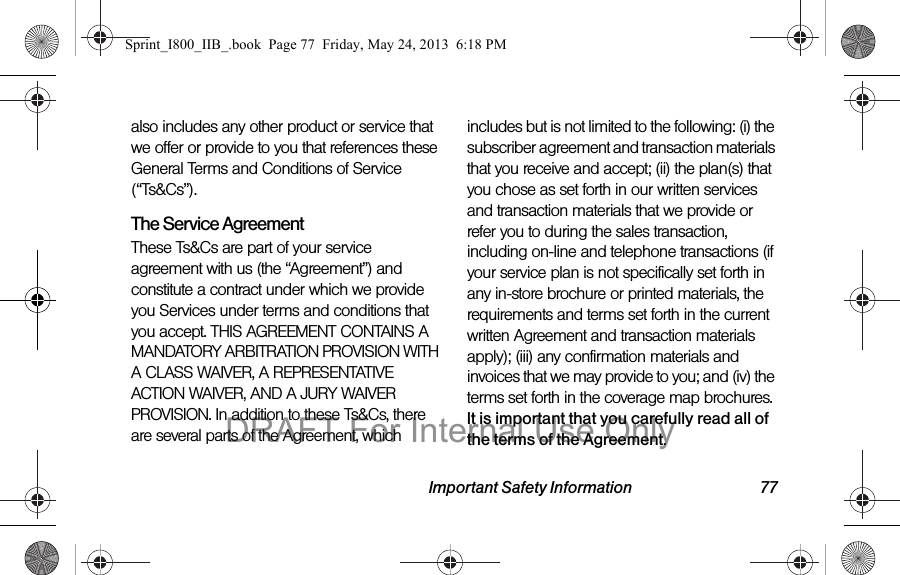 Important Safety Information 77also includes any other product or service that we offer or provide to you that references these General Terms and Conditions of Service (“Ts&amp;Cs”).The Service Agreement These Ts&amp;Cs are part of your service agreement with us (the “Agreement”) and constitute a contract under which we provide you Services under terms and conditions that you accept. THIS AGREEMENT CONTAINS A MANDATORY ARBITRATION PROVISION WITH A CLASS WAIVER, A REPRESENTATIVE ACTION WAIVER, AND A JURY WAIVER PROVISION. In addition to these Ts&amp;Cs, there are several parts of the Agreement, which includes but is not limited to the following: (i) the subscriber agreement and transaction materials that you receive and accept; (ii) the plan(s) that you chose as set forth in our written services and transaction materials that we provide or refer you to during the sales transaction, including on-line and telephone transactions (if your service plan is not specifically set forth in any in-store brochure or printed materials, the requirements and terms set forth in the current written Agreement and transaction materials apply); (iii) any confirmation materials and invoices that we may provide to you; and (iv) the terms set forth in the coverage map brochures. It is important that you carefully read all of the terms of the Agreement.Sprint_I800_IIB_.book  Page 77  Friday, May 24, 2013  6:18 PMDRAFT For Internal Use Only