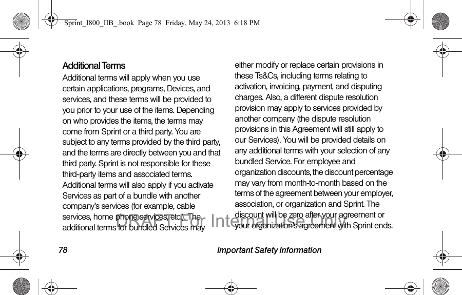78 Important Safety InformationAdditional TermsAdditional terms will apply when you use certain applications, programs, Devices, and services, and these terms will be provided to you prior to your use of the items. Depending on who provides the items, the terms may come from Sprint or a third party. You are subject to any terms provided by the third party, and the terms are directly between you and that third party. Sprint is not responsible for these third-party items and associated terms. Additional terms will also apply if you activate Services as part of a bundle with another company’s services (for example, cable services, home phone services, etc.). The additional terms for bundled Services may either modify or replace certain provisions in these Ts&amp;Cs, including terms relating to activation, invoicing, payment, and disputing charges. Also, a different dispute resolution provision may apply to services provided by another company (the dispute resolution provisions in this Agreement will still apply to our Services). You will be provided details on any additional terms with your selection of any bundled Service. For employee and organization discounts, the discount percentage may vary from month-to-month based on the terms of the agreement between your employer, association, or organization and Sprint. The discount will be zero after your agreement or your organization’s agreement with Sprint ends. Sprint_I800_IIB_.book  Page 78  Friday, May 24, 2013  6:18 PMDRAFT For Internal Use Only
