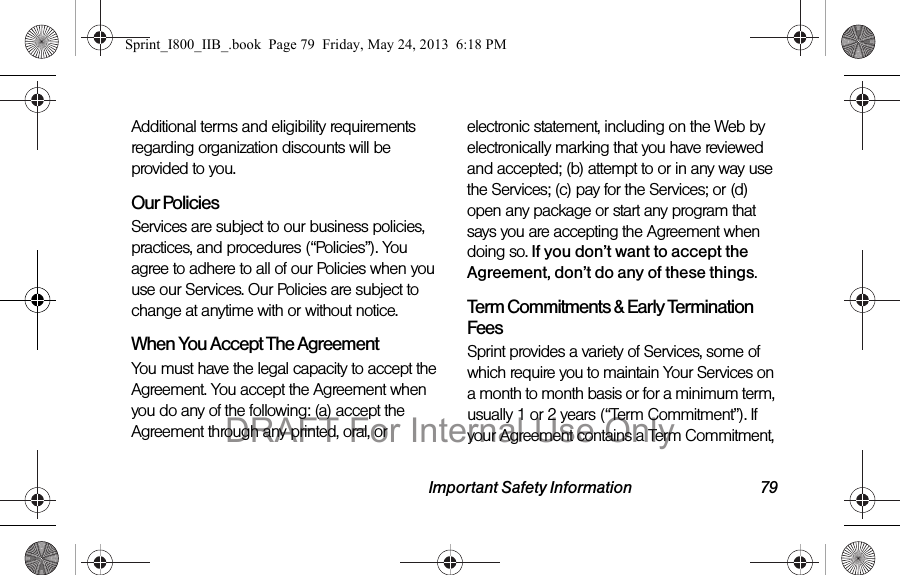 Important Safety Information 79Additional terms and eligibility requirements regarding organization discounts will be provided to you.Our PoliciesServices are subject to our business policies, practices, and procedures (“Policies”). You agree to adhere to all of our Policies when you use our Services. Our Policies are subject to change at anytime with or without notice.When You Accept The AgreementYou must have the legal capacity to accept the Agreement. You accept the Agreement when you do any of the following: (a) accept the Agreement through any printed, oral, or electronic statement, including on the Web by electronically marking that you have reviewed and accepted; (b) attempt to or in any way use the Services; (c) pay for the Services; or (d) open any package or start any program that says you are accepting the Agreement when doing so. If you don’t want to accept the Agreement, don’t do any of these things.Term Commitments &amp; Early Termination FeesSprint provides a variety of Services, some of which require you to maintain Your Services on a month to month basis or for a minimum term, usually 1 or 2 years (“Term Commitment”). If your Agreement contains a Term Commitment, Sprint_I800_IIB_.book  Page 79  Friday, May 24, 2013  6:18 PMDRAFT For Internal Use Only