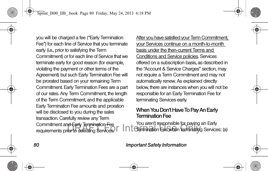 80 Important Safety Informationyou will be charged a fee (“Early Termination Fee”) for each line of Service that you terminate early (i.e., prior to satisfying the Term Commitment) or for each line of Service that we terminate early for good reason (for example, violating the payment or other terms of the Agreement) but such Early Termination Fee will be prorated based on your remaining Term Commitment. Early Termination Fees are a part of our rates. Any Term Commitment, the length of the Term Commitment, and the applicable Early Termination Fee amounts and proration will be disclosed to you during the sales transaction. Carefully review any Term Commitment and Early Termination Fee requirements prior to selecting Services.  After you have satisfied your Term Commitment, your Services continue on a month-to-month basis under the then-current Terms and Conditions and Service policies. Services offered on a subscription basis, as described in the “Account &amp; Service Charges” section, may not require a Term Commitment and may not automatically renew. As explained directly below, there are instances when you will not be responsible for an Early Termination Fee for terminating Services early.When You Don’t Have To Pay An Early Termination FeeYou aren’t responsible for paying an Early Termination Fee when terminating Services: (a) Sprint_I800_IIB_.book  Page 80  Friday, May 24, 2013  6:18 PMDRAFT For Internal Use Only