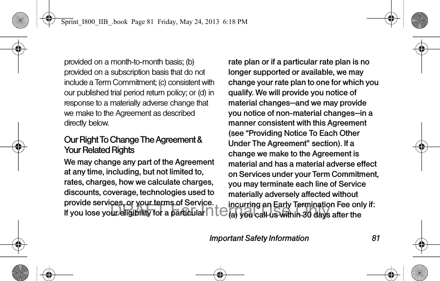 Important Safety Information 81provided on a month-to-month basis; (b) provided on a subscription basis that do not include a Term Commitment; (c) consistent with our published trial period return policy; or (d) in response to a materially adverse change that we make to the Agreement as described directly below.Our Right To Change The Agreement &amp; Your Related RightsWe may change any part of the Agreement at any time, including, but not limited to, rates, charges, how we calculate charges, discounts, coverage, technologies used to provide services, or your terms of Service. If you lose your eligibility for a particular rate plan or if a particular rate plan is no longer supported or available, we may change your rate plan to one for which you qualify. We will provide you notice of material changes—and we may provide you notice of non-material changes—in a manner consistent with this Agreement (see “Providing Notice To Each Other Under The Agreement” section). If a change we make to the Agreement is material and has a material adverse effect on Services under your Term Commitment, you may terminate each line of Service materially adversely affected without incurring an Early Termination Fee only if: (a) you call us within 30 days after the Sprint_I800_IIB_.book  Page 81  Friday, May 24, 2013  6:18 PMDRAFT For Internal Use Only