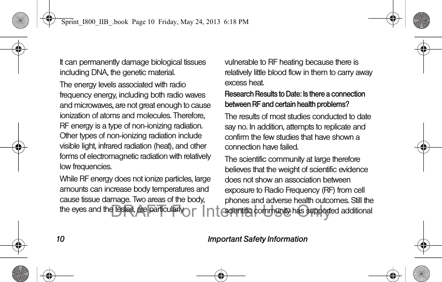 10 Important Safety InformationIt can permanently damage biological tissues including DNA, the genetic material.The energy levels associated with radio frequency energy, including both radio waves and microwaves, are not great enough to cause ionization of atoms and molecules. Therefore, RF energy is a type of non-ionizing radiation. Other types of non-ionizing radiation include visible light, infrared radiation (heat), and other forms of electromagnetic radiation with relatively low frequencies.While RF energy does not ionize particles, large amounts can increase body temperatures and cause tissue damage. Two areas of the body, the eyes and the testes, are particularly vulnerable to RF heating because there is relatively little blood flow in them to carry away excess heat.Research Results to Date: Is there a connection between RF and certain health problems?The results of most studies conducted to date say no. In addition, attempts to replicate and confirm the few studies that have shown a connection have failed.The scientific community at large therefore believes that the weight of scientific evidence does not show an association between exposure to Radio Frequency (RF) from cell phones and adverse health outcomes. Still the scientific community has supported additional Sprint_I800_IIB_.book  Page 10  Friday, May 24, 2013  6:18 PMDRAFT For Internal Use Only