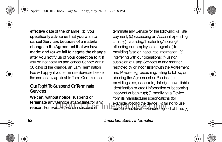 82 Important Safety Informationeffective date of the change; (b) you specifically advise us that you wish to cancel Services because of a material change to the Agreement that we have made; and (c) we fail to negate the change after you notify us of your objection to it. If you do not notify us and cancel Service within 30 days of the change, an Early Termination Fee will apply if you terminate Services before the end of any applicable Term Commitment.Our Right To Suspend Or Terminate ServicesWe can, without notice, suspend or terminate any Service at any time for any reason. For example, we can suspend or terminate any Service for the following: (a) late payment; (b) exceeding an Account Spending Limit; (c) harassing/threatening/abusing/offending our employees or agents; (d) providing false or inaccurate information; (e) interfering with our operations; (f) using/suspicion of using Services in any manner restricted by or inconsistent with the Agreement and Policies; (g) breaching, failing to follow, or abusing the Agreement or Policies; (h) providing false, inaccurate, dated, or unverifiable identification or credit information or becoming insolvent or bankrupt; (i) modifying a Device from its manufacturer specifications (for example, rooting the device); (j) failing to use our Services for an extended period of time; (k) Sprint_I800_IIB_.book  Page 82  Friday, May 24, 2013  6:18 PMDRAFT For Internal Use Only