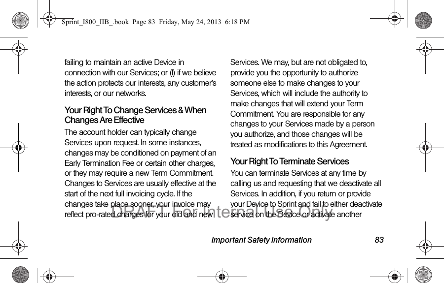Important Safety Information 83failing to maintain an active Device in connection with our Services; or (l) if we believe the action protects our interests, any customer’s interests, or our networks.Your Right To Change Services &amp; When Changes Are EffectiveThe account holder can typically change Services upon request. In some instances, changes may be conditioned on payment of an Early Termination Fee or certain other charges, or they may require a new Term Commitment. Changes to Services are usually effective at the start of the next full invoicing cycle. If the changes take place sooner, your invoice may reflect pro-rated charges for your old and new Services. We may, but are not obligated to, provide you the opportunity to authorize someone else to make changes to your Services, which will include the authority to make changes that will extend your Term Commitment. You are responsible for any changes to your Services made by a person you authorize, and those changes will be treated as modifications to this Agreement.Your Right To Terminate ServicesYou can terminate Services at any time by calling us and requesting that we deactivate all Services. In addition, if you return or provide your Device to Sprint and fail to either deactivate service on the Device or activate another Sprint_I800_IIB_.book  Page 83  Friday, May 24, 2013  6:18 PMDRAFT For Internal Use Only