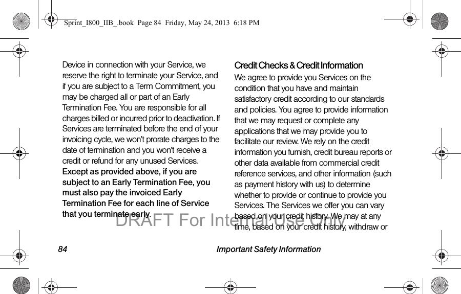84 Important Safety InformationDevice in connection with your Service, we reserve the right to terminate your Service, and if you are subject to a Term Commitment, you may be charged all or part of an Early Termination Fee. You are responsible for all charges billed or incurred prior to deactivation. If Services are terminated before the end of your invoicing cycle, we won’t prorate charges to the date of termination and you won’t receive a credit or refund for any unused Services. Except as provided above, if you are subject to an Early Termination Fee, you must also pay the invoiced Early Termination Fee for each line of Service that you terminate early. Credit Checks &amp; Credit InformationWe agree to provide you Services on the condition that you have and maintain satisfactory credit according to our standards and policies. You agree to provide information that we may request or complete any applications that we may provide you to facilitate our review. We rely on the credit information you furnish, credit bureau reports or other data available from commercial credit reference services, and other information (such as payment history with us) to determine whether to provide or continue to provide you Services. The Services we offer you can vary based on your credit history. We may at any time, based on your credit history, withdraw or Sprint_I800_IIB_.book  Page 84  Friday, May 24, 2013  6:18 PMDRAFT For Internal Use Only