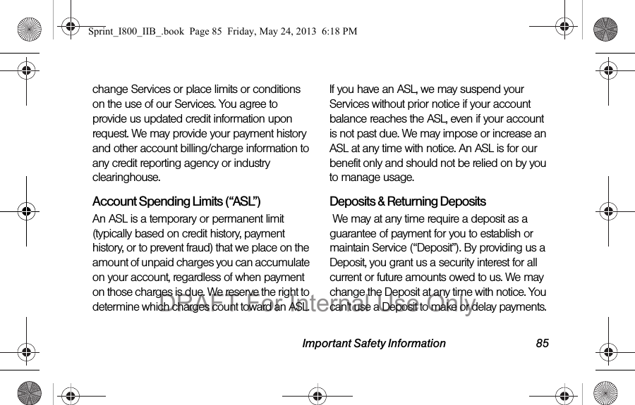 Important Safety Information 85change Services or place limits or conditions on the use of our Services. You agree to provide us updated credit information upon request. We may provide your payment history and other account billing/charge information to any credit reporting agency or industry clearinghouse.  Account Spending Limits (“ASL”)An ASL is a temporary or permanent limit (typically based on credit history, payment history, or to prevent fraud) that we place on the amount of unpaid charges you can accumulate on your account, regardless of when payment on those charges is due. We reserve the right to determine which charges count toward an ASL. If you have an ASL, we may suspend your Services without prior notice if your account balance reaches the ASL, even if your account is not past due. We may impose or increase an ASL at any time with notice. An ASL is for our benefit only and should not be relied on by you to manage usage.Deposits &amp; Returning Deposits We may at any time require a deposit as a guarantee of payment for you to establish or maintain Service (“Deposit”). By providing us a Deposit, you grant us a security interest for all current or future amounts owed to us. We may change the Deposit at any time with notice. You can’t use a Deposit to make or delay payments. Sprint_I800_IIB_.book  Page 85  Friday, May 24, 2013  6:18 PMDRAFT For Internal Use Only