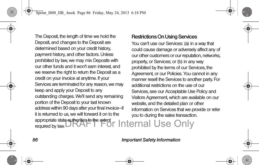 86 Important Safety InformationThe Deposit, the length of time we hold the Deposit, and changes to the Deposit are determined based on your credit history, payment history, and other factors. Unless prohibited by law, we may mix Deposits with our other funds and it won’t earn interest, and we reserve the right to return the Deposit as a credit on your invoice at anytime. If your Services are terminated for any reason, we may keep and apply your Deposit to any outstanding charges. We’ll send any remaining portion of the Deposit to your last known address within 90 days after your final invoice—if it is returned to us, we will forward it on to the appropriate state authorities to the extent required by law.Restrictions On Using ServicesYou can’t use our Services: (a) in a way that could cause damage or adversely affect any of our other customers or our reputation, networks, property, or Services; or (b) in any way prohibited by the terms of our Services, the Agreement, or our Policies. You cannot in any manner resell the Services to another party. For additional restrictions on the use of our Services, see our Acceptable Use Policy and Visitors Agreement, which are available on our website, and the detailed plan or other information on Services that we provide or refer you to during the sales transaction.Sprint_I800_IIB_.book  Page 86  Friday, May 24, 2013  6:18 PMDRAFT For Internal Use Only
