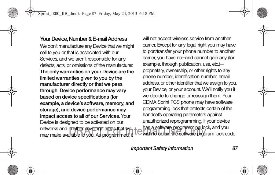 Important Safety Information 87Your Device, Number &amp; E-mail AddressWe don’t manufacture any Device that we might sell to you or that is associated with our Services, and we aren’t responsible for any defects, acts, or omissions of the manufacturer. The only warranties on your Device are the limited warranties given to you by the manufacturer directly or that we pass through. Device performance may vary based on device specifications (for example, a device’s software, memory, and storage), and device performance may impact access to all of our Services. Your Device is designed to be activated on our networks and in other coverage areas that we may make available to you. As programmed, it will not accept wireless service from another carrier. Except for any legal right you may have to port/transfer your phone number to another carrier, you have no—and cannot gain any (for example, through publication, use, etc.)—proprietary, ownership, or other rights to any phone number, identification number, email address, or other identifier that we assign to you, your Device, or your account. We’ll notify you if we decide to change or reassign them. Your CDMA Sprint PCS phone may have software programming lock that protects certain of the handset’s operating parameters against unauthorized reprogramming. If your device has a software programming lock, and you wish to obtain the software program lock code Sprint_I800_IIB_.book  Page 87  Friday, May 24, 2013  6:18 PMDRAFT For Internal Use Only