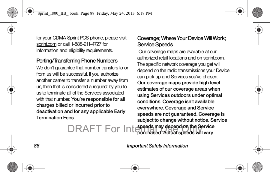 88 Important Safety Informationfor your CDMA Sprint PCS phone, please visit sprint.com or call 1-888-211-4727 for information and eligibility requirements.Porting/Transferring Phone NumbersWe don’t guarantee that number transfers to or from us will be successful. If you authorize another carrier to transfer a number away from us, then that is considered a request by you to us to terminate all of the Services associated with that number. You’re responsible for all charges billed or incurred prior to deactivation and for any applicable Early Termination Fees.Coverage; Where Your Device Will Work; Service Speeds Our coverage maps are available at our authorized retail locations and on sprint.com. The specific network coverage you get will depend on the radio transmissions your Device can pick up and Services you’ve chosen.  Our coverage maps provide high level estimates of our coverage areas when using Services outdoors under optimal conditions. Coverage isn’t available everywhere. Coverage and Service speeds are not guaranteed. Coverage is subject to change without notice. Service speeds may depend on the Service purchased. Actual speeds will vary. Sprint_I800_IIB_.book  Page 88  Friday, May 24, 2013  6:18 PMDRAFT For Internal Use Only