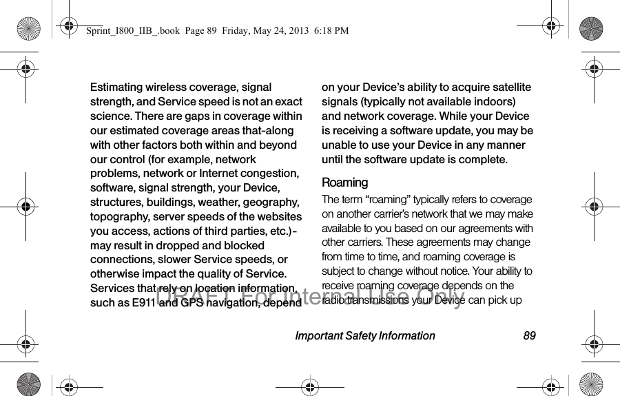 Important Safety Information 89Estimating wireless coverage, signal strength, and Service speed is not an exact science. There are gaps in coverage within our estimated coverage areas that-along with other factors both within and beyond our control (for example, network problems, network or Internet congestion, software, signal strength, your Device, structures, buildings, weather, geography, topography, server speeds of the websites you access, actions of third parties, etc.)-may result in dropped and blocked connections, slower Service speeds, or otherwise impact the quality of Service. Services that rely on location information, such as E911 and GPS navigation, depend on your Device’s ability to acquire satellite signals (typically not available indoors) and network coverage. While your Device is receiving a software update, you may be unable to use your Device in any manner until the software update is complete.RoamingThe term “roaming” typically refers to coverage on another carrier’s network that we may make available to you based on our agreements with other carriers. These agreements may change from time to time, and roaming coverage is subject to change without notice. Your ability to receive roaming coverage depends on the radio transmissions your Device can pick up Sprint_I800_IIB_.book  Page 89  Friday, May 24, 2013  6:18 PMDRAFT For Internal Use Only