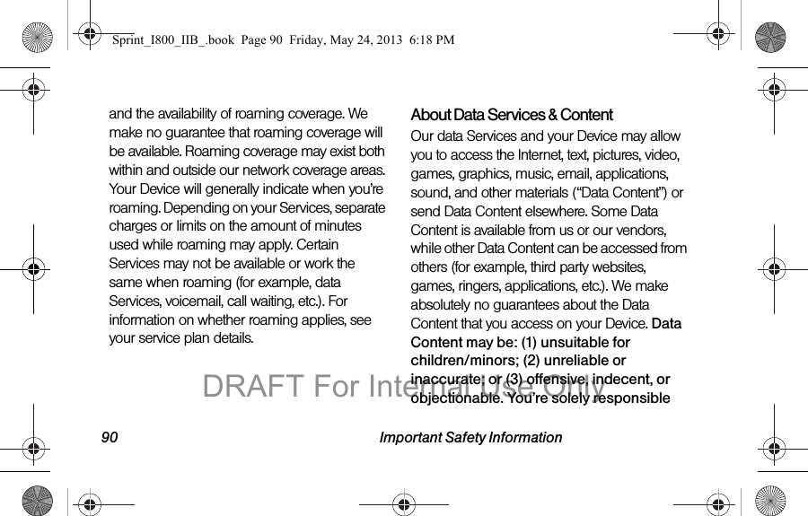 90 Important Safety Informationand the availability of roaming coverage. We make no guarantee that roaming coverage will be available. Roaming coverage may exist both within and outside our network coverage areas. Your Device will generally indicate when you’re roaming. Depending on your Services, separate charges or limits on the amount of minutes used while roaming may apply. Certain Services may not be available or work the same when roaming (for example, data Services, voicemail, call waiting, etc.). For information on whether roaming applies, see your service plan details.About Data Services &amp; ContentOur data Services and your Device may allow you to access the Internet, text, pictures, video, games, graphics, music, email, applications, sound, and other materials (“Data Content”) or send Data Content elsewhere. Some Data Content is available from us or our vendors, while other Data Content can be accessed from others (for example, third party websites, games, ringers, applications, etc.). We make absolutely no guarantees about the Data Content that you access on your Device. Data Content may be: (1) unsuitable for children/minors; (2) unreliable or inaccurate; or (3) offensive, indecent, or objectionable. You’re solely responsible Sprint_I800_IIB_.book  Page 90  Friday, May 24, 2013  6:18 PMDRAFT For Internal Use Only