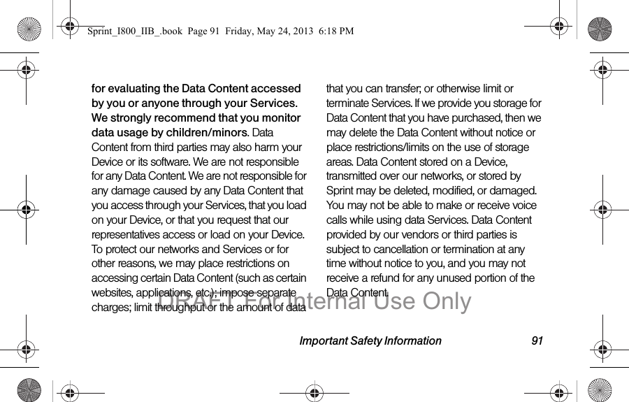 Important Safety Information 91for evaluating the Data Content accessed by you or anyone through your Services. We strongly recommend that you monitor data usage by children/minors. Data Content from third parties may also harm your Device or its software. We are not responsible for any Data Content. We are not responsible for any damage caused by any Data Content that you access through your Services, that you load on your Device, or that you request that our representatives access or load on your Device. To protect our networks and Services or for other reasons, we may place restrictions on accessing certain Data Content (such as certain websites, applications, etc.); impose separate charges; limit throughput or the amount of data that you can transfer; or otherwise limit or terminate Services. If we provide you storage for Data Content that you have purchased, then we may delete the Data Content without notice or place restrictions/limits on the use of storage areas. Data Content stored on a Device, transmitted over our networks, or stored by Sprint may be deleted, modified, or damaged. You may not be able to make or receive voice calls while using data Services. Data Content provided by our vendors or third parties is subject to cancellation or termination at any time without notice to you, and you may not receive a refund for any unused portion of the Data Content.Sprint_I800_IIB_.book  Page 91  Friday, May 24, 2013  6:18 PMDRAFT For Internal Use Only