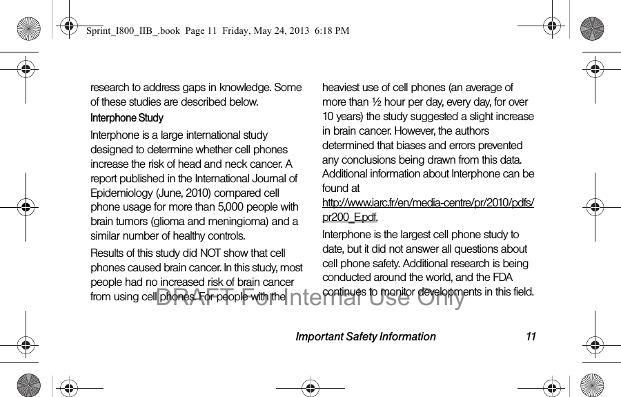 Important Safety Information 11research to address gaps in knowledge. Some of these studies are described below.Interphone StudyInterphone is a large international study designed to determine whether cell phones increase the risk of head and neck cancer. A report published in the International Journal of Epidemiology (June, 2010) compared cell phone usage for more than 5,000 people with brain tumors (glioma and meningioma) and a similar number of healthy controls.Results of this study did NOT show that cell phones caused brain cancer. In this study, most people had no increased risk of brain cancer from using cell phones. For people with the heaviest use of cell phones (an average of more than ½ hour per day, every day, for over 10 years) the study suggested a slight increase in brain cancer. However, the authors determined that biases and errors prevented any conclusions being drawn from this data. Additional information about Interphone can be found at  http://www.iarc.fr/en/media-centre/pr/2010/pdfs/pr200_E.pdf.Interphone is the largest cell phone study to date, but it did not answer all questions about cell phone safety. Additional research is being conducted around the world, and the FDA continues to monitor developments in this field.Sprint_I800_IIB_.book  Page 11  Friday, May 24, 2013  6:18 PMDRAFT For Internal Use Only