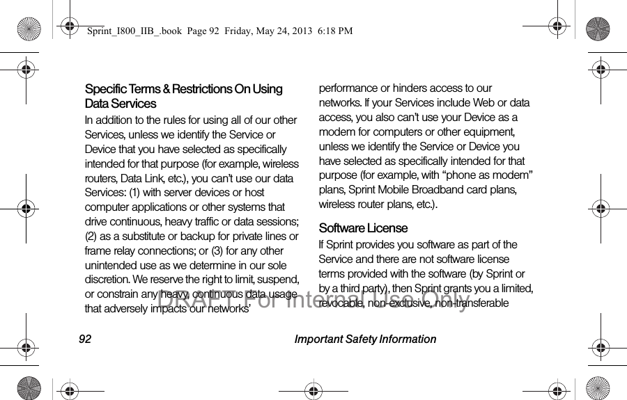 92 Important Safety InformationSpecific Terms &amp; Restrictions On Using Data ServicesIn addition to the rules for using all of our other Services, unless we identify the Service or Device that you have selected as specifically intended for that purpose (for example, wireless routers, Data Link, etc.), you can’t use our data Services: (1) with server devices or host computer applications or other systems that drive continuous, heavy traffic or data sessions; (2) as a substitute or backup for private lines or frame relay connections; or (3) for any other unintended use as we determine in our sole discretion. We reserve the right to limit, suspend, or constrain any heavy, continuous data usage that adversely impacts our networks’ performance or hinders access to our networks. If your Services include Web or data access, you also can’t use your Device as a modem for computers or other equipment, unless we identify the Service or Device you have selected as specifically intended for that purpose (for example, with “phone as modem” plans, Sprint Mobile Broadband card plans, wireless router plans, etc.).Software LicenseIf Sprint provides you software as part of the Service and there are not software license terms provided with the software (by Sprint or by a third party), then Sprint grants you a limited, revocable, non-exclusive, non-transferable Sprint_I800_IIB_.book  Page 92  Friday, May 24, 2013  6:18 PMDRAFT For Internal Use Only