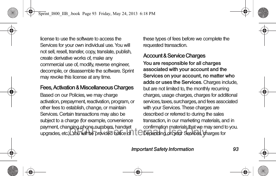 Important Safety Information 93license to use the software to access the Services for your own individual use. You will not sell, resell, transfer, copy, translate, publish, create derivative works of, make any commercial use of, modify, reverse engineer, decompile, or disassemble the software. Sprint may revoke this license at any time.Fees, Activation &amp; Miscellaneous ChargesBased on our Policies, we may charge activation, prepayment, reactivation, program, or other fees to establish, change, or maintain Services. Certain transactions may also be subject to a charge (for example, convenience payment, changing phone numbers, handset upgrades, etc.). You will be provided notice of these types of fees before we complete the requested transaction.Account &amp; Service ChargesYou are responsible for all charges associated with your account and the Services on your account, no matter who adds or uses the Services. Charges include, but are not limited to, the monthly recurring charges, usage charges, charges for additional services, taxes, surcharges, and fees associated with your Services. These charges are described or referred to during the sales transaction, in our marketing materials, and in confirmation materials that we may send to you. Depending on your Services, charges for Sprint_I800_IIB_.book  Page 93  Friday, May 24, 2013  6:18 PMDRAFT For Internal Use Only