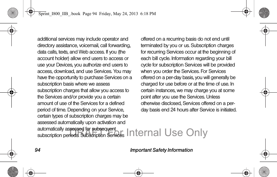 94 Important Safety Informationadditional services may include operator and directory assistance, voicemail, call forwarding, data calls, texts, and Web access. If you (the account holder) allow end users to access or use your Devices, you authorize end users to access, download, and use Services. You may have the opportunity to purchase Services on a subscription basis where we assess subscription charges that allow you access to the Services and/or provide you a certain amount of use of the Services for a defined period of time. Depending on your Service, certain types of subscription charges may be assessed automatically upon activation and automatically assessed for subsequent subscription periods. Subscription Services offered on a recurring basis do not end until terminated by you or us. Subscription charges for recurring Services occur at the beginning of each bill cycle. Information regarding your bill cycle for subscription Services will be provided when you order the Services. For Services offered on a per-day basis, you will generally be charged for use before or at the time of use. In certain instances, we may charge you at some point after you use the Services. Unless otherwise disclosed, Services offered on a per-day basis end 24 hours after Service is initiated.Sprint_I800_IIB_.book  Page 94  Friday, May 24, 2013  6:18 PMDRAFT For Internal Use Only