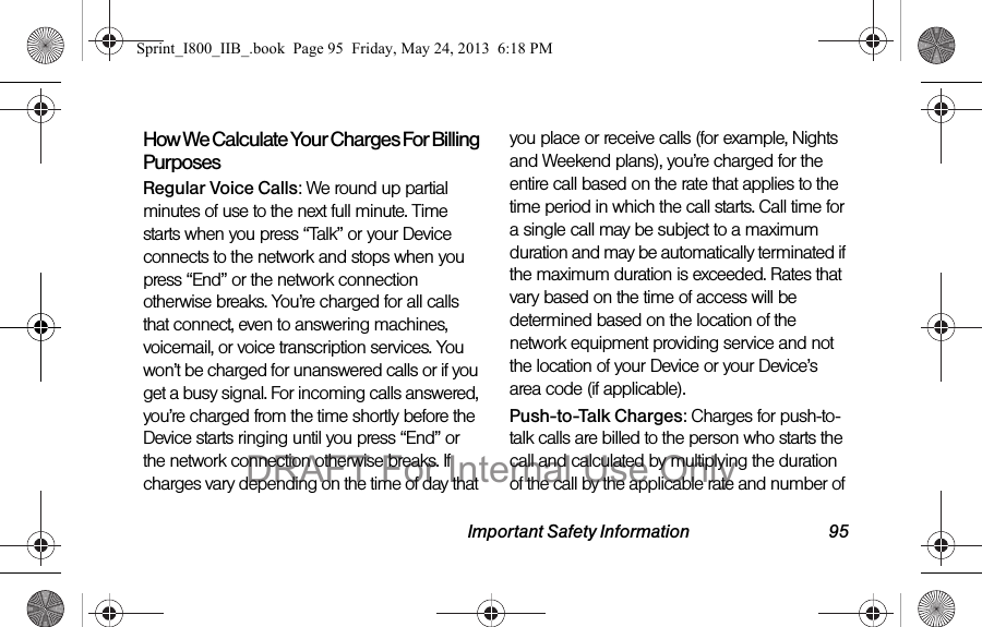 Important Safety Information 95How We Calculate Your Charges For Billing PurposesRegular Voice Calls: We round up partial minutes of use to the next full minute. Time starts when you press “Talk” or your Device connects to the network and stops when you press “End” or the network connection otherwise breaks. You’re charged for all calls that connect, even to answering machines, voicemail, or voice transcription services. You won’t be charged for unanswered calls or if you get a busy signal. For incoming calls answered, you’re charged from the time shortly before the Device starts ringing until you press “End” or the network connection otherwise breaks. If charges vary depending on the time of day that you place or receive calls (for example, Nights and Weekend plans), you’re charged for the entire call based on the rate that applies to the time period in which the call starts. Call time for a single call may be subject to a maximum duration and may be automatically terminated if the maximum duration is exceeded. Rates that vary based on the time of access will be determined based on the location of the network equipment providing service and not the location of your Device or your Device’s area code (if applicable).Push-to-Talk Charges: Charges for push-to-talk calls are billed to the person who starts the call and calculated by multiplying the duration of the call by the applicable rate and number of Sprint_I800_IIB_.book  Page 95  Friday, May 24, 2013  6:18 PMDRAFT For Internal Use Only