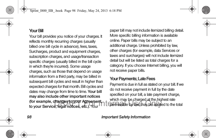 98 Important Safety InformationYour BillYour bill provides you notice of your charges. It reflects monthly recurring charges (usually billed one bill cycle in advance), fees, taxes, Surcharges, product and equipment charges, subscription charges, and usage/transaction specific charges (usually billed in the bill cycle in which they’re incurred). Some usage charges, such as those that depend on usage information from a third party, may be billed in subsequent bill cycles and result in higher than expected charges for that month. Bill cycles and dates may change from time to time. Your bill may also include other important notices (for example, changes to your Agreement, to your Service, legal notices, etc.). Your paper bill may not include itemized billing detail. More specific billing information is available online. Paper bills may be subject to an additional charge. Unless prohibited by law, other charges (for example, data Services or taxes and surcharges) will not include itemized detail but will be listed as total charges for a category. If you choose Internet billing, you will not receive paper bills.Your Payments; Late Fees Payment is due in full as stated on your bill. If we do not receive payment in full by the date specified on your bill, a late payment charge, which may be charged at the highest rate permissible by law, may be applied to the total Sprint_I800_IIB_.book  Page 98  Friday, May 24, 2013  6:18 PMDRAFT For Internal Use Only