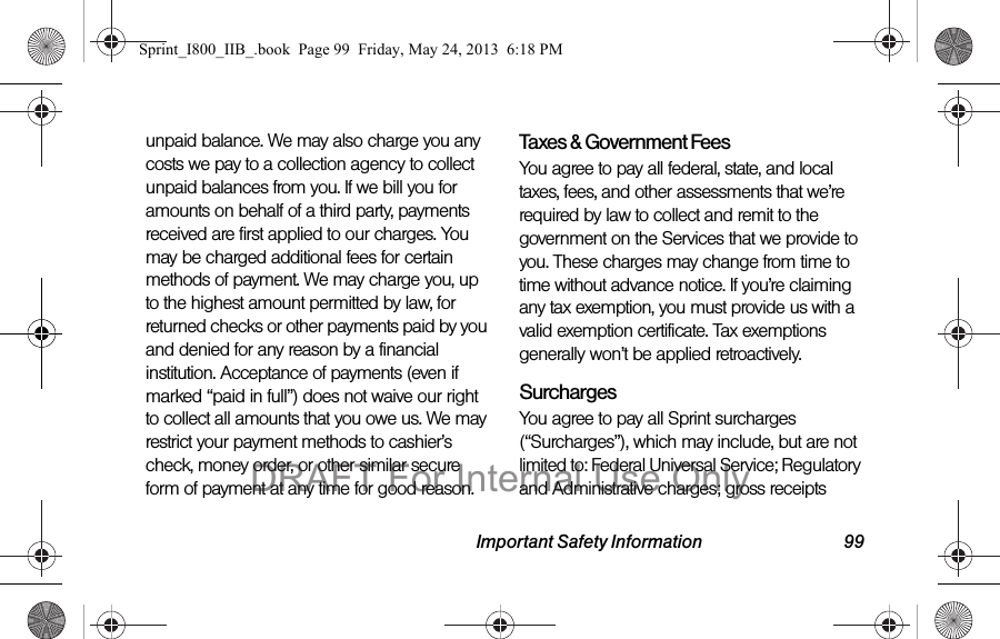Important Safety Information 99unpaid balance. We may also charge you any costs we pay to a collection agency to collect unpaid balances from you. If we bill you for amounts on behalf of a third party, payments received are first applied to our charges. You may be charged additional fees for certain methods of payment. We may charge you, up to the highest amount permitted by law, for returned checks or other payments paid by you and denied for any reason by a financial institution. Acceptance of payments (even if marked “paid in full”) does not waive our right to collect all amounts that you owe us. We may restrict your payment methods to cashier’s check, money order, or other similar secure form of payment at any time for good reason.Taxes &amp; Government Fees You agree to pay all federal, state, and local taxes, fees, and other assessments that we’re required by law to collect and remit to the government on the Services that we provide to you. These charges may change from time to time without advance notice. If you’re claiming any tax exemption, you must provide us with a valid exemption certificate. Tax exemptions generally won’t be applied retroactively.Surcharges You agree to pay all Sprint surcharges (“Surcharges”), which may include, but are not limited to: Federal Universal Service; Regulatory and Administrative charges; gross receipts Sprint_I800_IIB_.book  Page 99  Friday, May 24, 2013  6:18 PMDRAFT For Internal Use Only