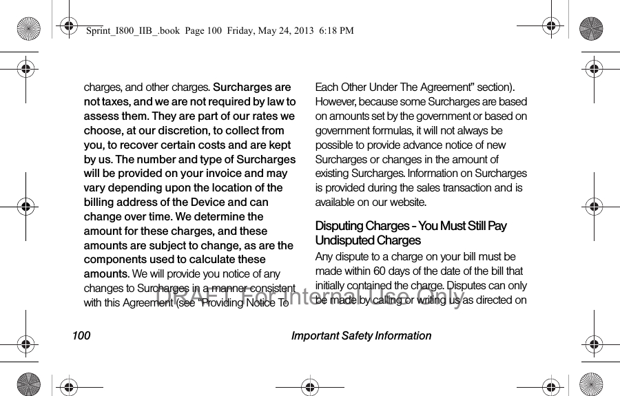 100 Important Safety Informationcharges, and other charges. Surcharges are not taxes, and we are not required by law to assess them. They are part of our rates we choose, at our discretion, to collect from you, to recover certain costs and are kept by us. The number and type of Surcharges will be provided on your invoice and may vary depending upon the location of the billing address of the Device and can change over time. We determine the amount for these charges, and these amounts are subject to change, as are the components used to calculate these amounts. We will provide you notice of any changes to Surcharges in a manner consistent with this Agreement (see “Providing Notice To Each Other Under The Agreement” section). However, because some Surcharges are based on amounts set by the government or based on government formulas, it will not always be possible to provide advance notice of new Surcharges or changes in the amount of existing Surcharges. Information on Surcharges is provided during the sales transaction and is available on our website.Disputing Charges - You Must Still Pay Undisputed Charges Any dispute to a charge on your bill must be made within 60 days of the date of the bill that initially contained the charge. Disputes can only be made by calling or writing us as directed on Sprint_I800_IIB_.book  Page 100  Friday, May 24, 2013  6:18 PMDRAFT For Internal Use Only