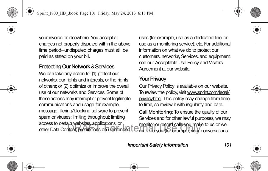 Important Safety Information 101your invoice or elsewhere. You accept all charges not properly disputed within the above time period—undisputed charges must still be paid as stated on your bill.Protecting Our Network &amp; Services We can take any action to: (1) protect our networks, our rights and interests, or the rights of others; or (2) optimize or improve the overall use of our networks and Services. Some of these actions may interrupt or prevent legitimate communications and usage-for example, message filtering/blocking software to prevent spam or viruses; limiting throughput; limiting access to certain websites, applications, or other Data Content; prohibitions on unintended uses (for example, use as a dedicated line, or use as a monitoring service), etc. For additional information on what we do to protect our customers, networks, Services, and equipment, see our Acceptable Use Policy and Visitors Agreement at our website.Your Privacy Our Privacy Policy is available on our website. To review the policy, visit www.sprint.com/legal/privacy.html. This policy may change from time to time, so review it with regularity and care. Call Monitoring: To ensure the quality of our Services and for other lawful purposes, we may monitor or record calls you make to us or we make to you (for example, your conversations Sprint_I800_IIB_.book  Page 101  Friday, May 24, 2013  6:18 PMDRAFT For Internal Use Only